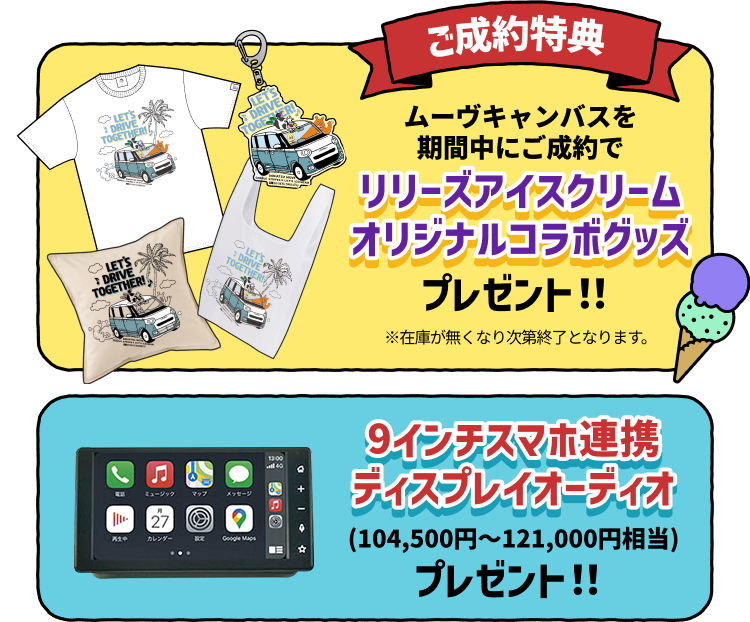 ご成約特典 ムーヴキャンバスを期間中にご成約でリリーズアイスクリームオリジナルコラボグッズプレゼント!! ※在庫が無くなり次第終了となります。9インチスマホ連携ディスプレイオーディオ(104,500円～121,000円相当)プレゼント!!