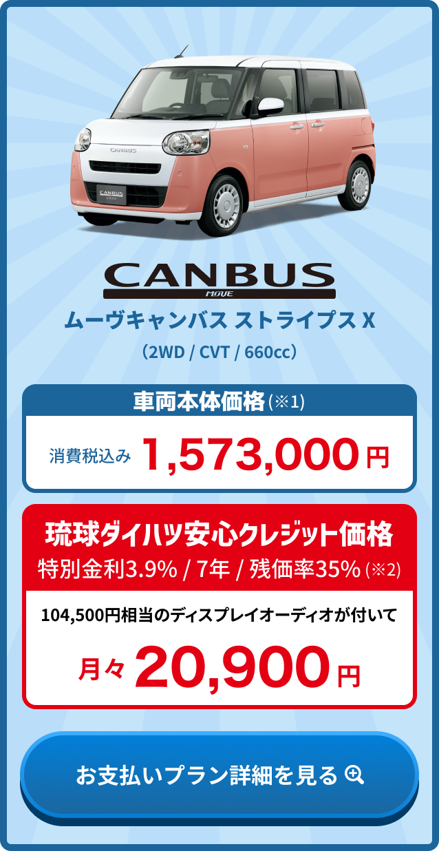 ムーヴキャンバス ストライプス X 車両本体価格(※1) 消費税込み1,573,000円・琉球ダイハツ安心クレジット価格 金利3.9% / 7年 / 残価率35%(※2) 月々20,900円