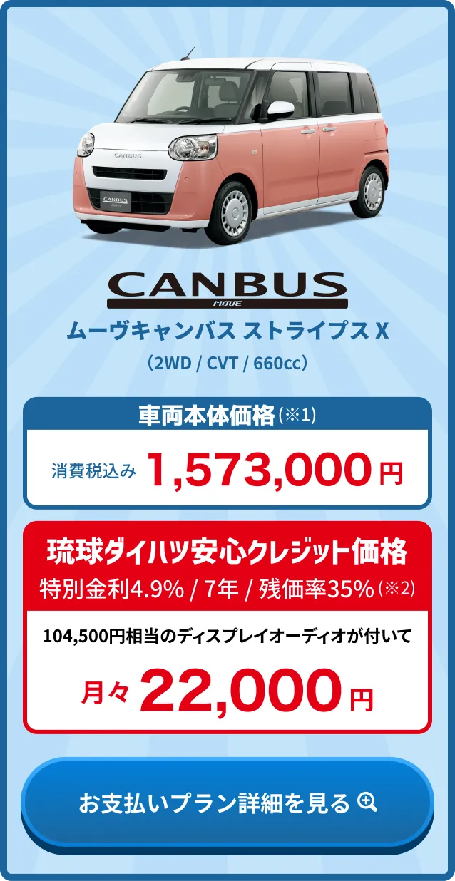 ムーヴキャンバス ストライプス X 車両本体価格(※1) 消費税込み1,573,000円・琉球ダイハツ安心クレジット価格 金利4.9% / 7年 / 残価率35%(※2) 月々24,000円
