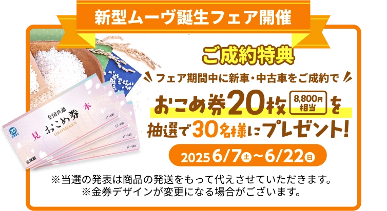 新型ムーヴ誕生フェア開催 ご成約特典 フェア期間中に新車・中古車をご成約でおこめ券 20枚(8,800円相当)をプレゼント！ 2025.6/7(土) ～ 6/22(日) ※当選の発表は商品の発送をもって代えさせていただきます。※金券デザインが変更になる場合がございます。