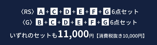 RS: A・C・D・E・F・G 6点セット、G: B・C・D・E・F・G 6点セット いずれのセットも11,000円【消費税抜き10,000円】