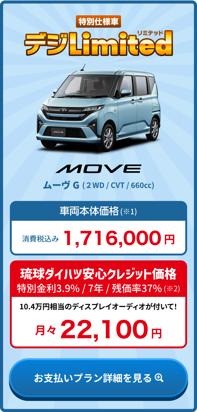 ムーヴ G 車両本体価格(※1) 消費税込み1,716,000円・琉球ダイハツ安心クレジット価格 金利3.9% / 7年 / 残価率37%(※2) 月々22,100円