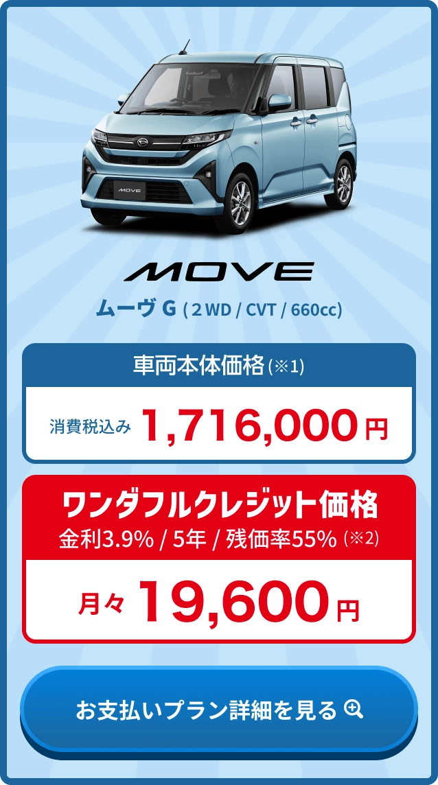 ムーヴ G 車両本体価格(※1) 消費税込み1,716,000円・ワンダフルクレジット価格 金利3.9% / 5年 / 残価率55%(※2) 月々19,600円